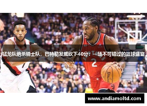 猛龙队绝杀骑士队，巴特勒发威砍下40分：一场不可错过的篮球盛宴